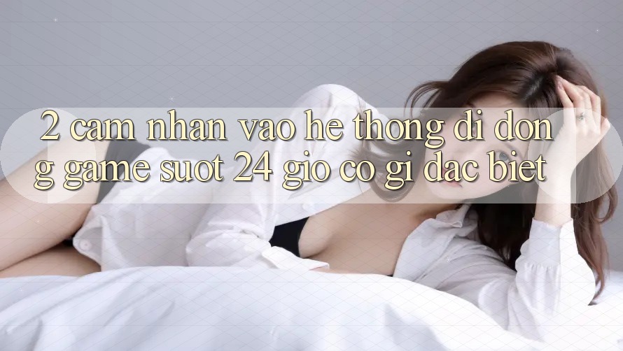 2. Cảm nhận “Vào Hệ thống di động Game - Suốt 24 Giờ” Có Gì Đặc Biệt?