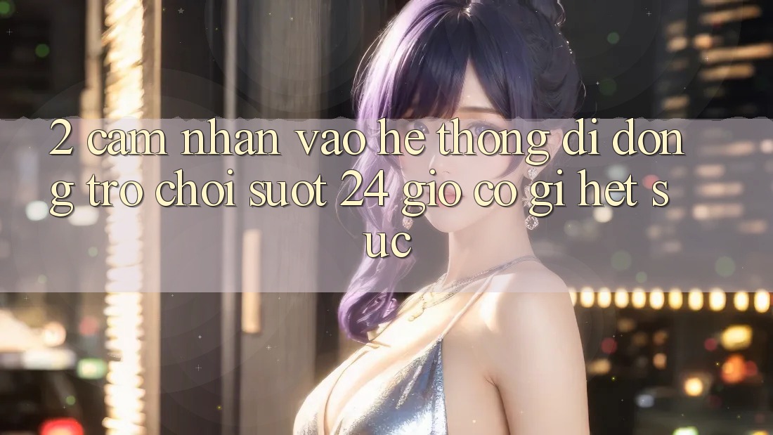 2. Cảm nhận “Vào Hệ thống di động Trò chơi - Suốt 24 Giờ” Có Gì Hết sức?