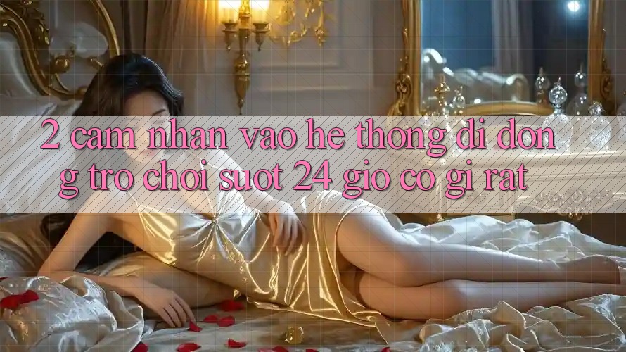 2. Cảm nhận “Vào Hệ thống di động Trò chơi - Suốt 24 Giờ” Có Gì Rất?