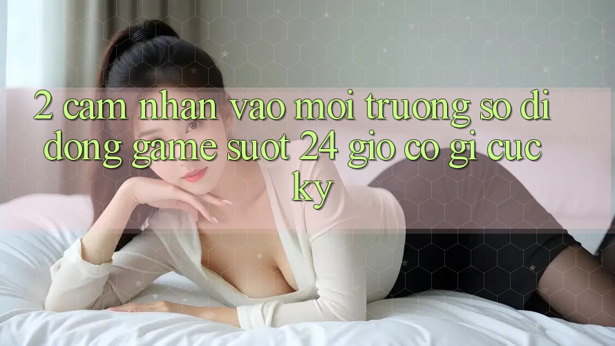 2. Cảm nhận “Vào Môi trường số di động Game - Suốt 24 Giờ” Có Gì Cực kỳ?