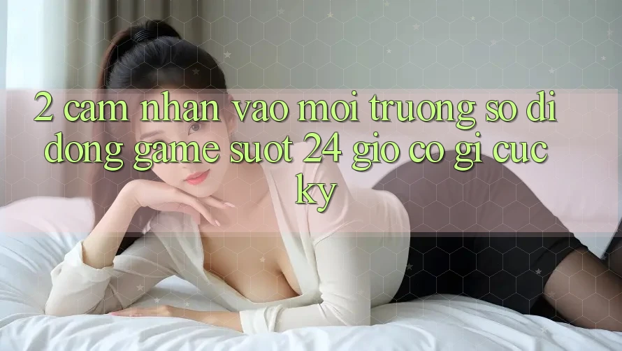 2. Cảm nhận “Vào Môi trường số di động Game - Suốt 24 Giờ” Có Gì Cực kỳ?