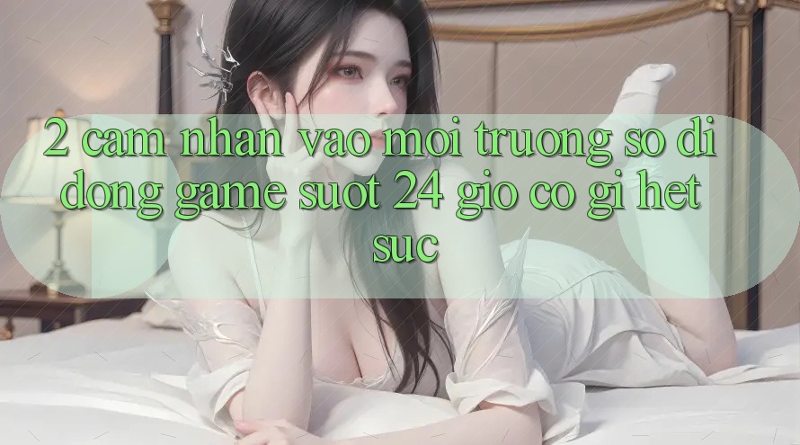 2. Cảm nhận “Vào Môi trường số di động Game - Suốt 24 Giờ” Có Gì Hết sức?
