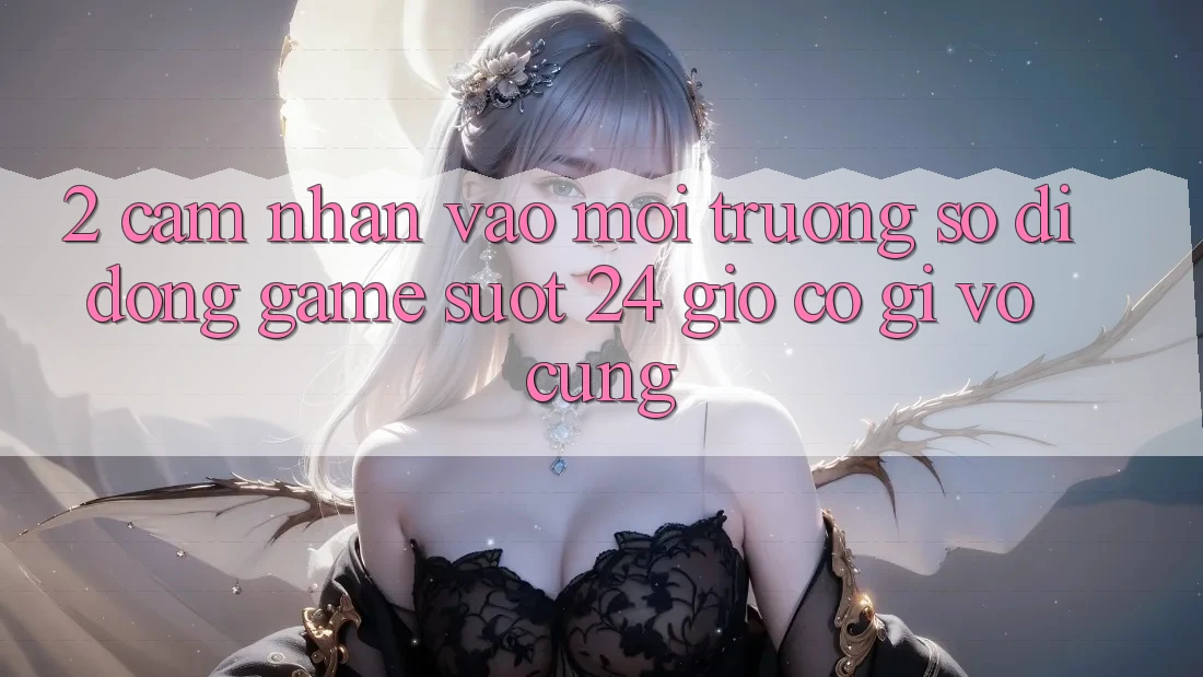 2. Cảm nhận “Vào Môi trường số di động Game - Suốt 24 Giờ” Có Gì Vô cùng?