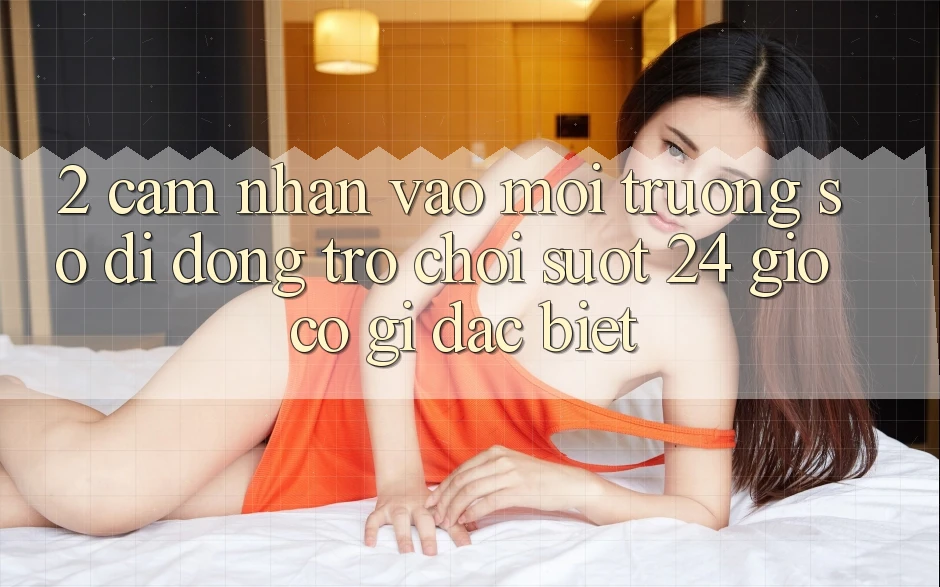 2. Cảm nhận “Vào Môi trường số di động Trò chơi - Suốt 24 Giờ” Có Gì Đặc Biệt?