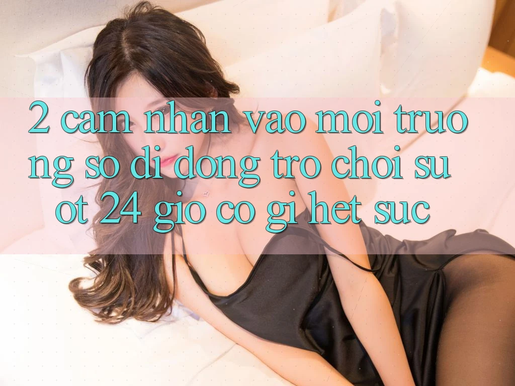 2. Cảm nhận “Vào Môi trường số di động Trò chơi - Suốt 24 Giờ” Có Gì Hết sức?