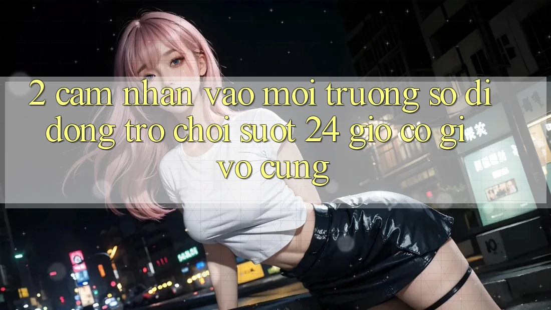 2. Cảm nhận “Vào Môi trường số di động Trò chơi - Suốt 24 Giờ” Có Gì Vô cùng?