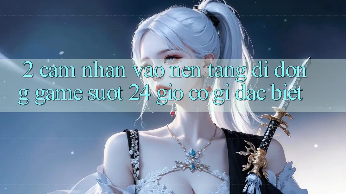 2. Cảm nhận “Vào Nền tảng di động Game - Suốt 24 Giờ” Có Gì Đặc Biệt?
