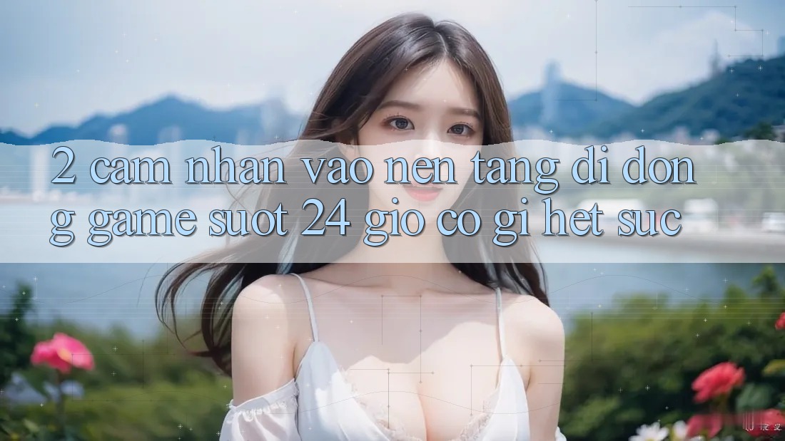 2. Cảm nhận “Vào Nền tảng di động Game - Suốt 24 Giờ” Có Gì Hết sức?