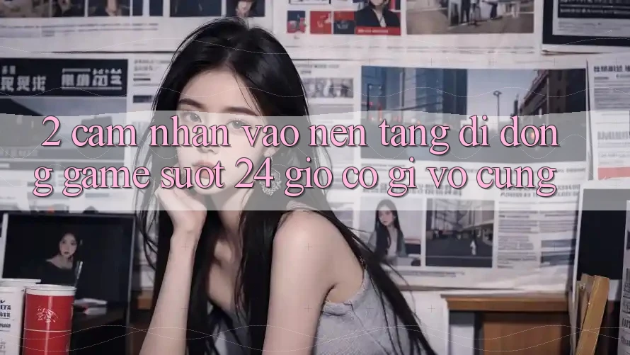 2. Cảm nhận “Vào Nền tảng di động Game - Suốt 24 Giờ” Có Gì Vô cùng?