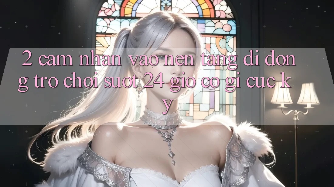 2. Cảm nhận “Vào Nền tảng di động Trò chơi - Suốt 24 Giờ” Có Gì Cực kỳ?
