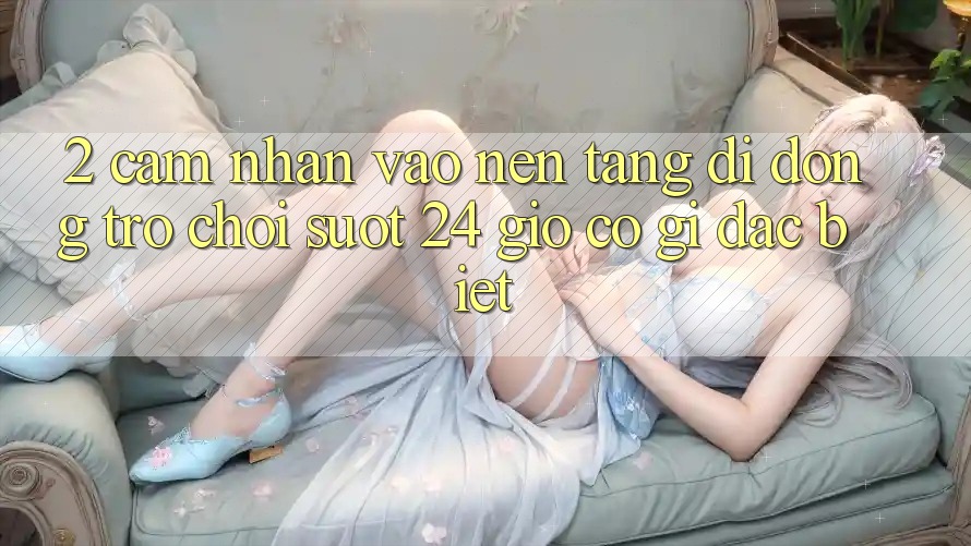 2. Cảm nhận “Vào Nền tảng di động Trò chơi - Suốt 24 Giờ” Có Gì Đặc Biệt?