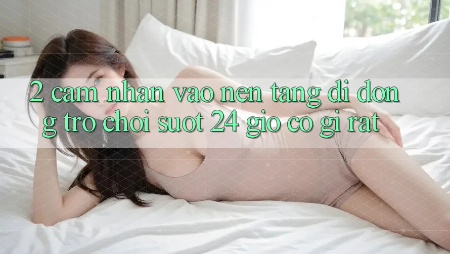 2. Cảm nhận “Vào Nền tảng di động Trò chơi - Suốt 24 Giờ” Có Gì Rất?