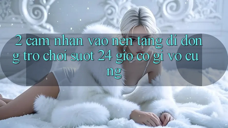2. Cảm nhận “Vào Nền tảng di động Trò chơi - Suốt 24 Giờ” Có Gì Vô cùng? 2. Cảm nhận “Vào Nền tảng di động Trò chơi - Suốt 24 Giờ” Có Gì Vô cùng?