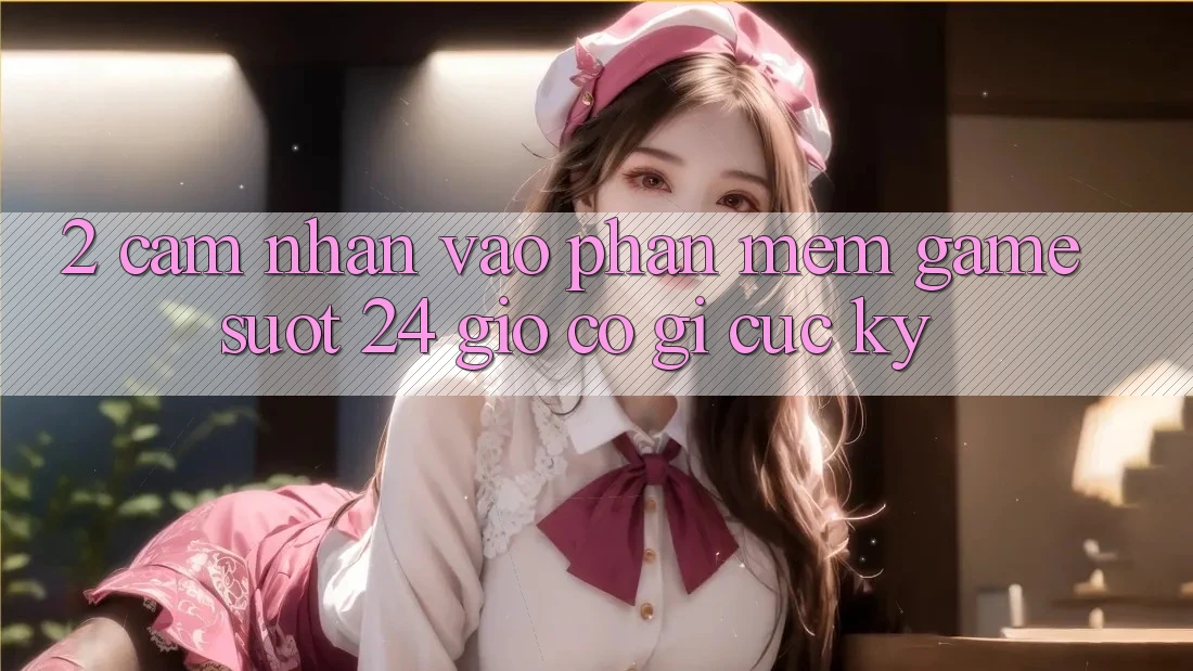2. Cảm nhận “Vào Phần mềm Game - Suốt 24 Giờ” Có Gì Cực kỳ?