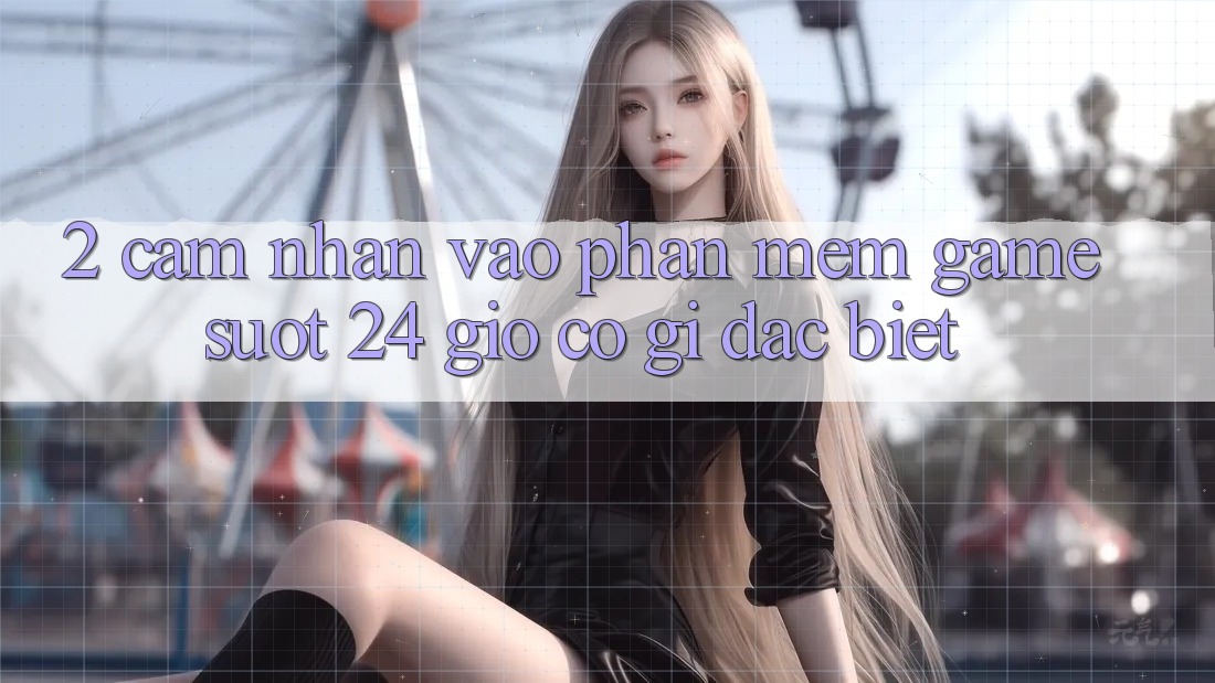 2. Cảm nhận “Vào Phần mềm Game - Suốt 24 Giờ” Có Gì Đặc Biệt?