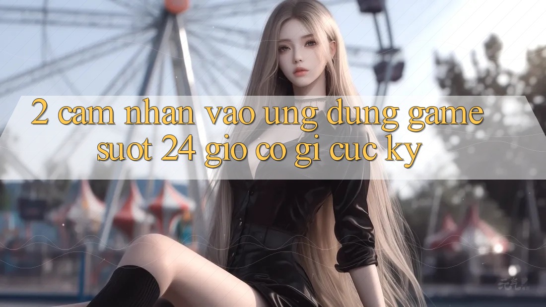2. Cảm nhận “Vào Ứng Dụng Game - Suốt 24 Giờ” Có Gì Cực kỳ?