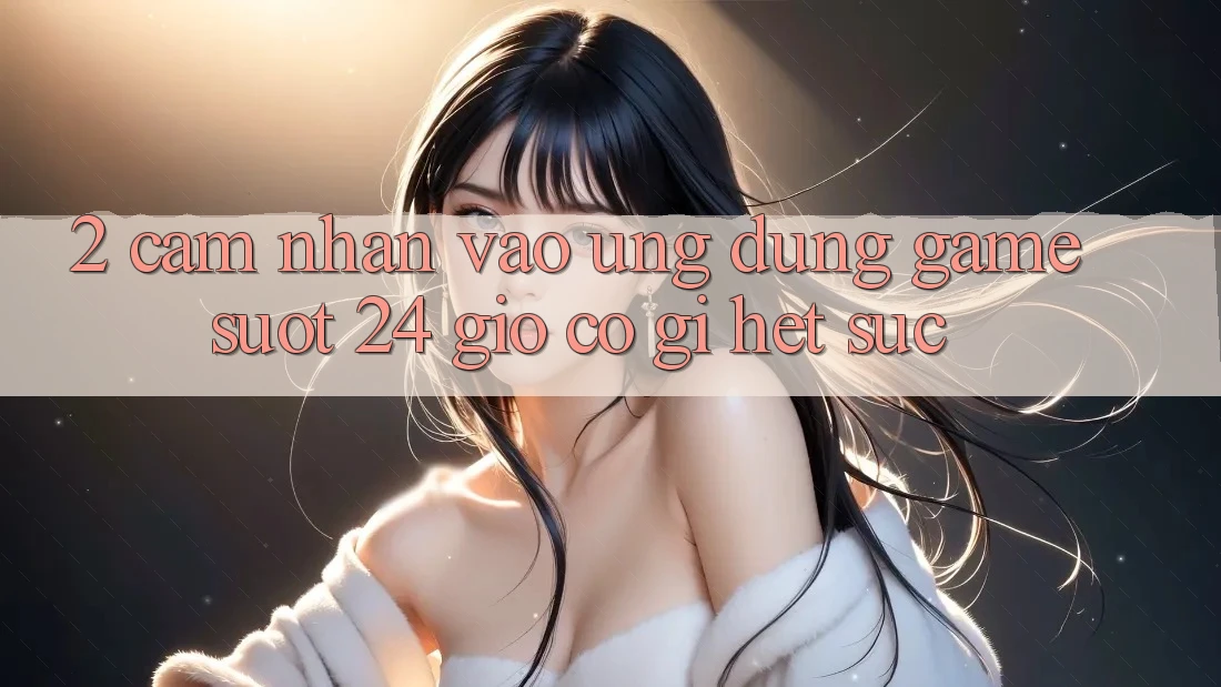 2. Cảm nhận “Vào Ứng Dụng Game - Suốt 24 Giờ” Có Gì Hết sức?
