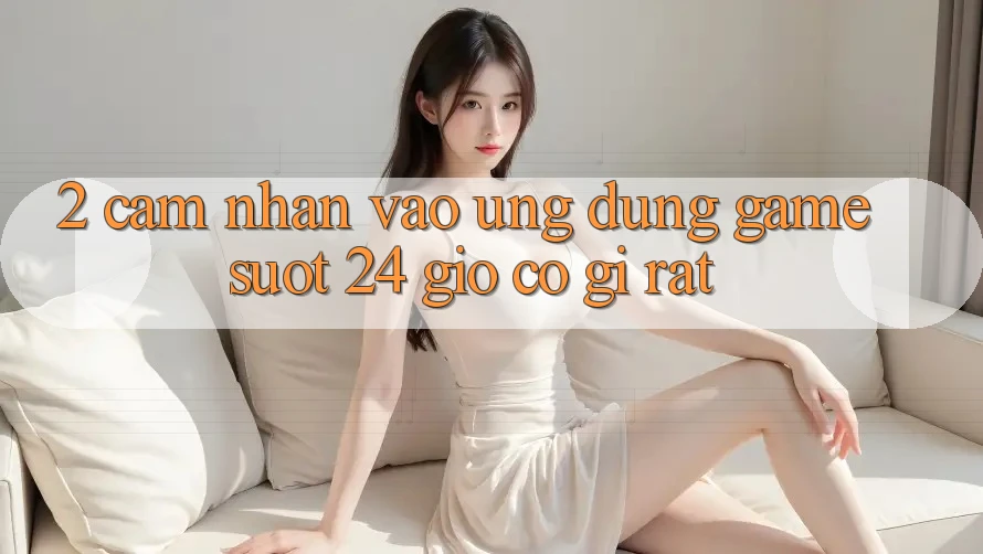 2. Cảm nhận “Vào Ứng Dụng Game - Suốt 24 Giờ” Có Gì Rất?
