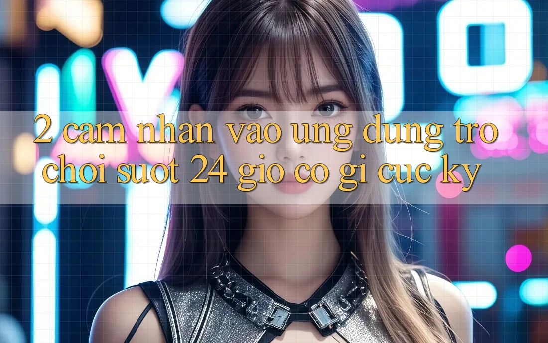 2. Cảm nhận “Vào Ứng Dụng Trò chơi - Suốt 24 Giờ” Có Gì Cực kỳ?
