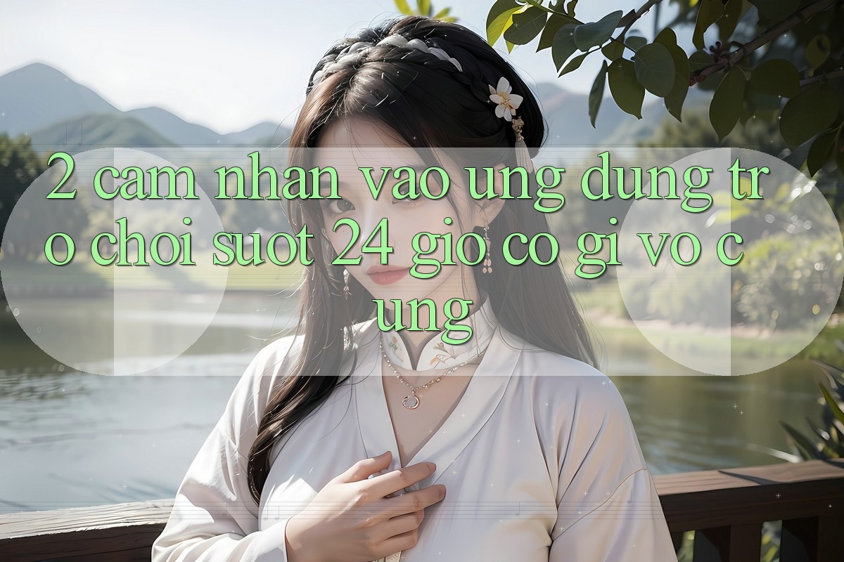 2. Cảm nhận “Vào Ứng Dụng Trò chơi - Suốt 24 Giờ” Có Gì Vô cùng?