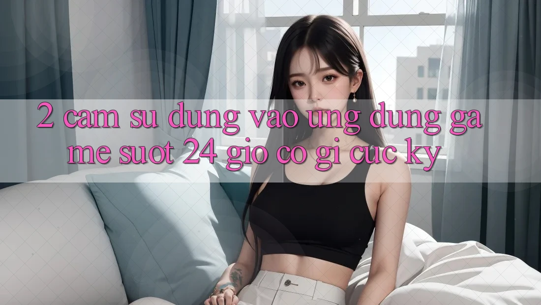 2. Cảm sử dụng “Vào Ứng Dụng Game - Suốt 24 Giờ” Có Gì Cực kỳ? 2. Cảm sử dụng “Vào Ứng Dụng Game - Suốt 24 Giờ” Có Gì Cực kỳ?
