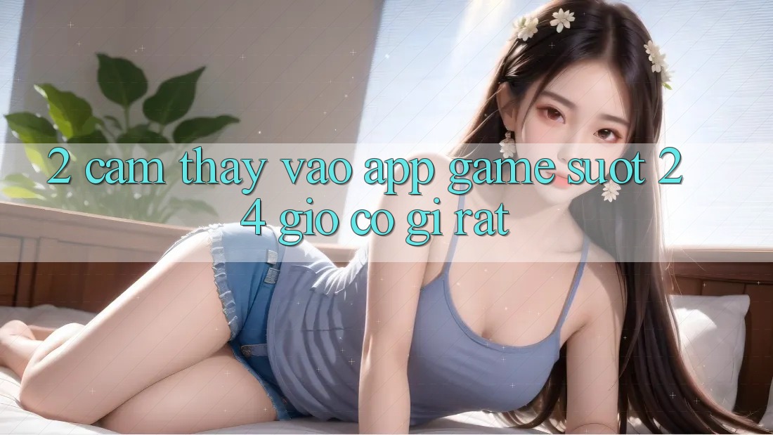 2. Cảm thấy “Vào App Game - Suốt 24 Giờ” Có Gì Rất?