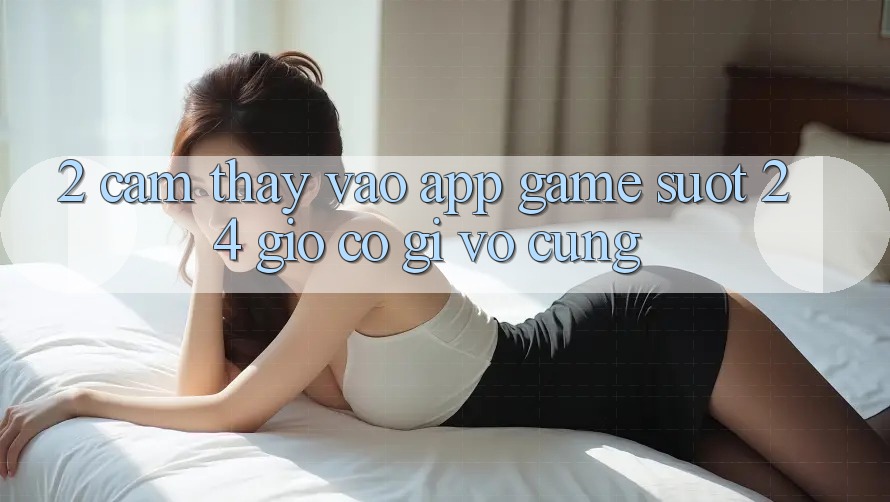 2. Cảm thấy “Vào App Game - Suốt 24 Giờ” Có Gì Vô cùng? 2. Cảm thấy “Vào App Game - Suốt 24 Giờ” Có Gì Vô cùng?