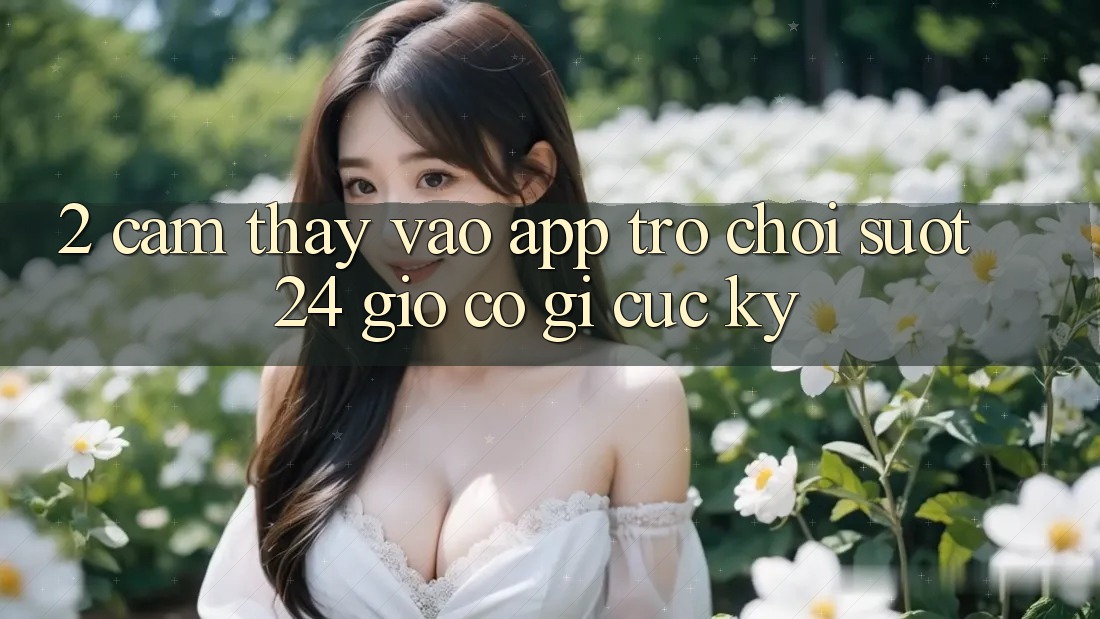2. Cảm thấy “Vào App Trò chơi - Suốt 24 Giờ” Có Gì Cực kỳ?