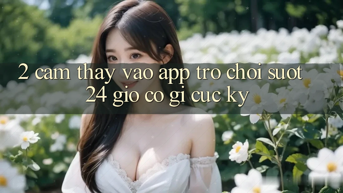 2. Cảm thấy “Vào App Trò chơi - Suốt 24 Giờ” Có Gì Cực kỳ?