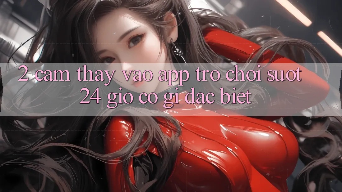 2. Cảm thấy “Vào App Trò chơi - Suốt 24 Giờ” Có Gì Đặc Biệt?