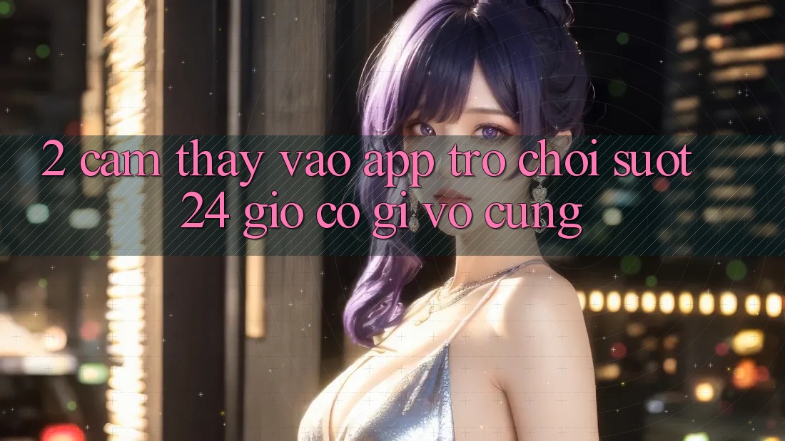 2. Cảm thấy “Vào App Trò chơi - Suốt 24 Giờ” Có Gì Vô cùng?