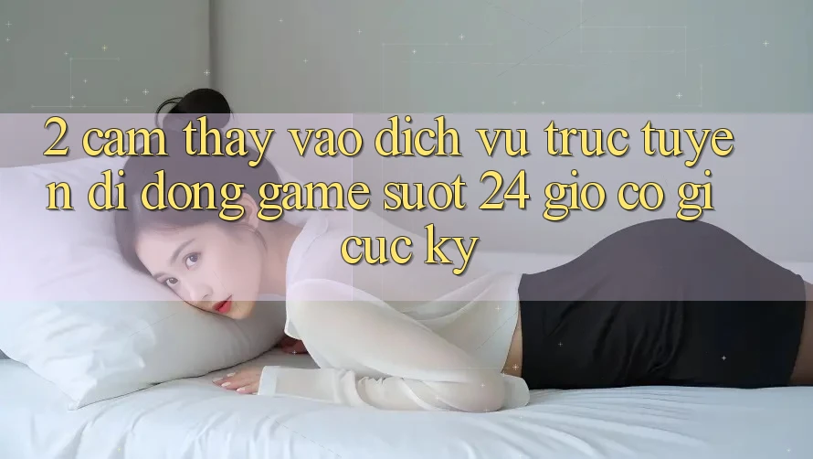 2. Cảm thấy “Vào Dịch vụ trực tuyến di động Game - Suốt 24 Giờ” Có Gì Cực kỳ?