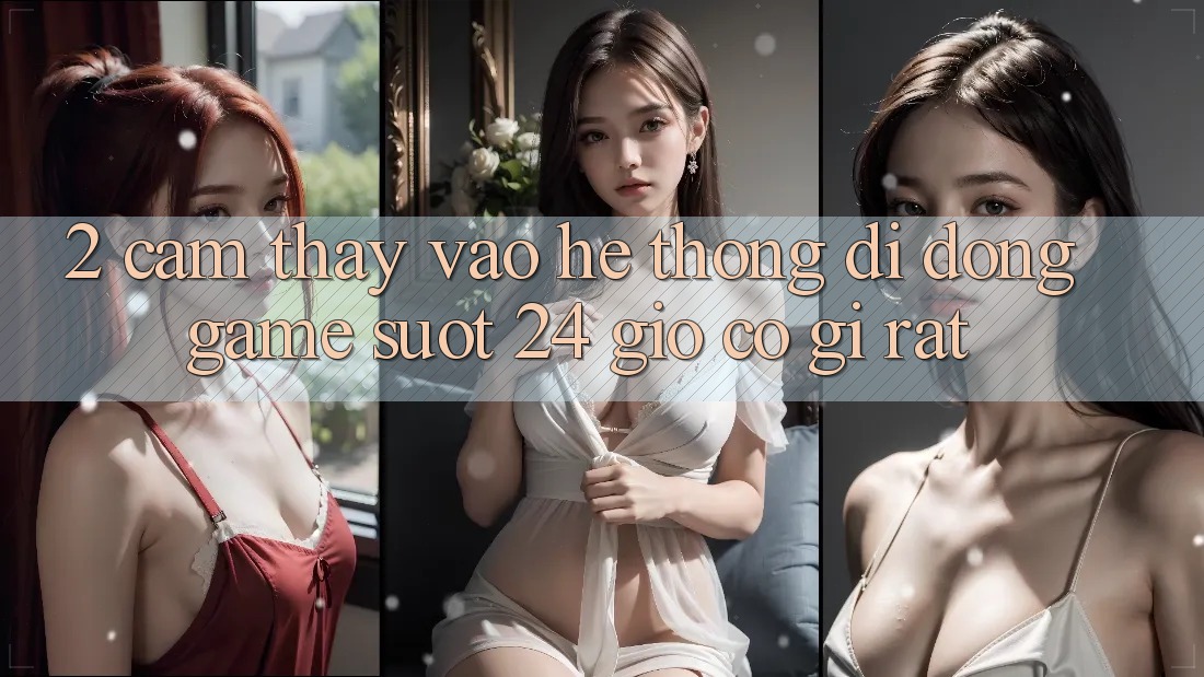 2. Cảm thấy “Vào Hệ thống di động Game - Suốt 24 Giờ” Có Gì Rất?