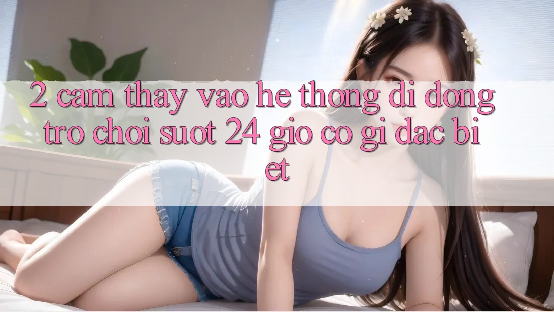 2. Cảm thấy “Vào Hệ thống di động Trò chơi - Suốt 24 Giờ” Có Gì Đặc Biệt?