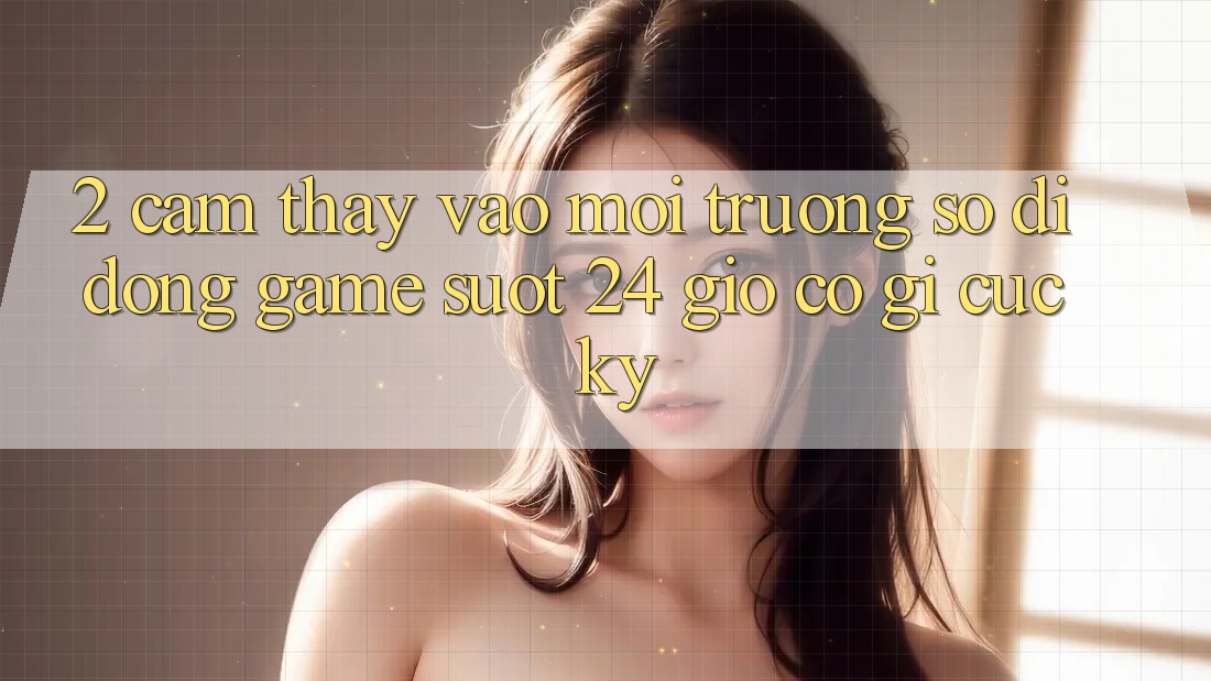 2. Cảm thấy “Vào Môi trường số di động Game - Suốt 24 Giờ” Có Gì Cực kỳ?