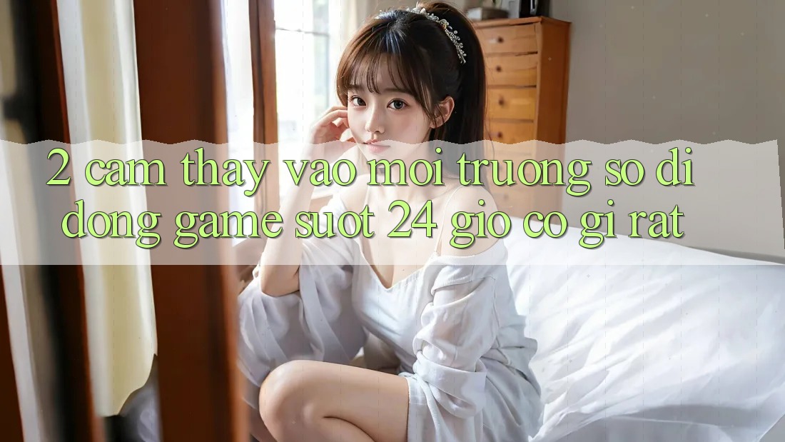 2. Cảm thấy “Vào Môi trường số di động Game - Suốt 24 Giờ” Có Gì Rất?