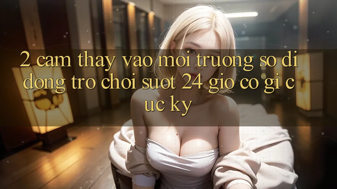2. Cảm thấy “Vào Môi trường số di động Trò chơi - Suốt 24 Giờ” Có Gì Cực kỳ?