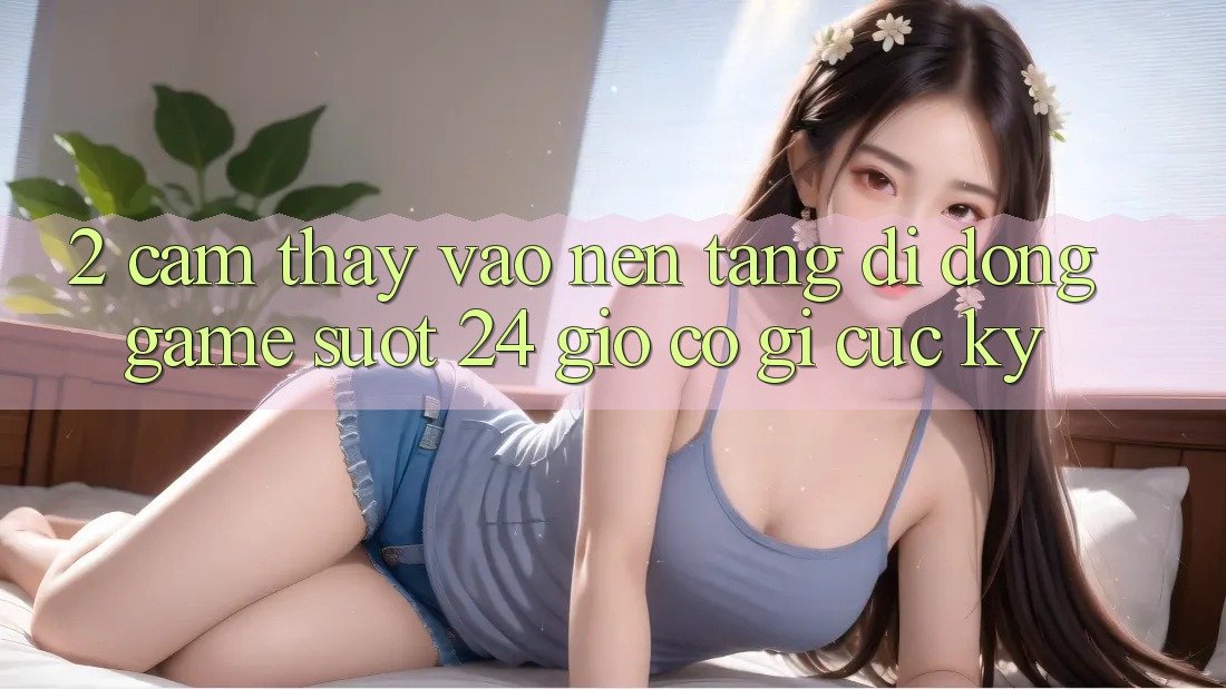 2. Cảm thấy “Vào Nền tảng di động Game - Suốt 24 Giờ” Có Gì Cực kỳ?