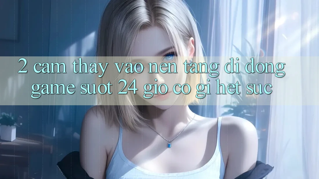2. Cảm thấy “Vào Nền tảng di động Game - Suốt 24 Giờ” Có Gì Hết sức?