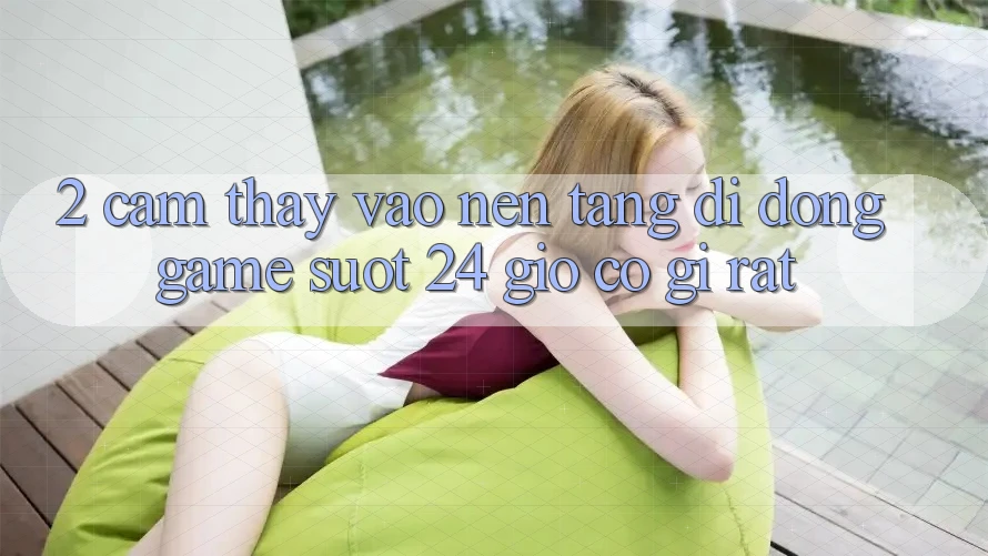 2. Cảm thấy “Vào Nền tảng di động Game - Suốt 24 Giờ” Có Gì Rất?