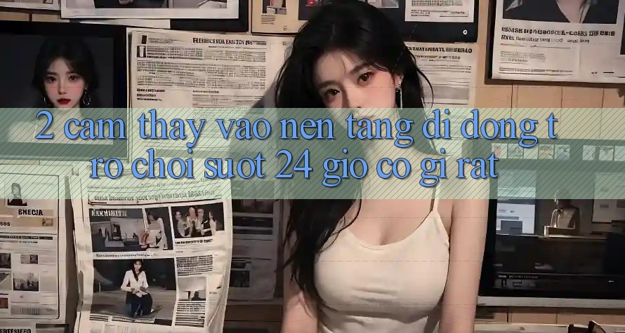 2. Cảm thấy “Vào Nền tảng di động Trò chơi - Suốt 24 Giờ” Có Gì Rất?