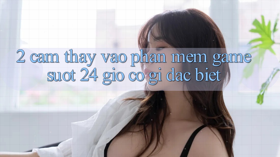 2. Cảm thấy “Vào Phần mềm Game - Suốt 24 Giờ” Có Gì Đặc biệt?