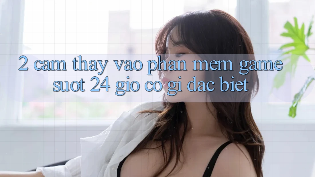 2. Cảm thấy “Vào Phần mềm Game - Suốt 24 Giờ” Có Gì Đặc Biệt?