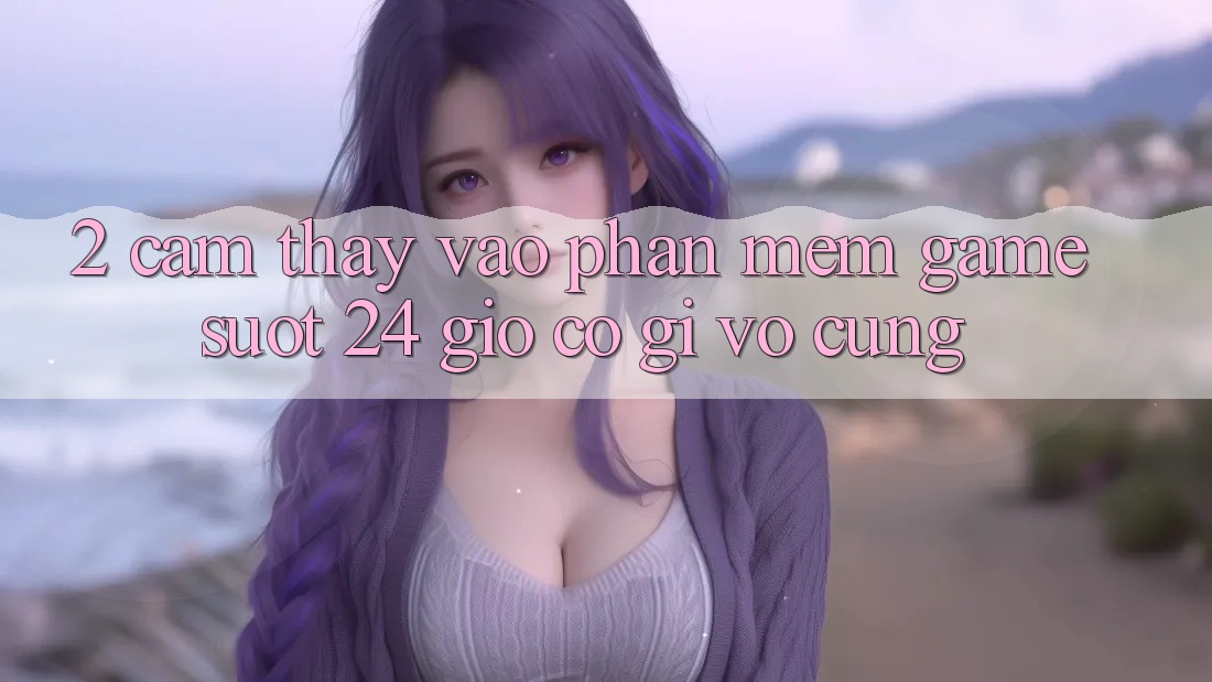 2. Cảm thấy “Vào Phần mềm Game - Suốt 24 Giờ” Có Gì Vô cùng?