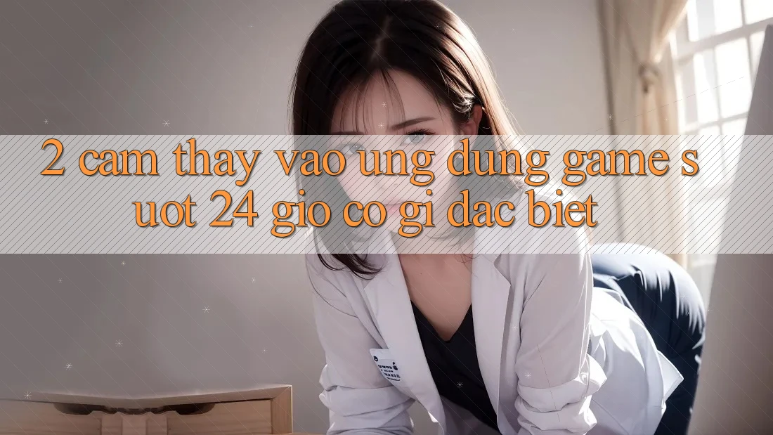 2. Cảm thấy “Vào Ứng Dụng Game - Suốt 24 Giờ” Có Gì Đặc biệt? 2. Cảm thấy “Vào Ứng Dụng Game - Suốt 24 Giờ” Có Gì Đặc biệt?