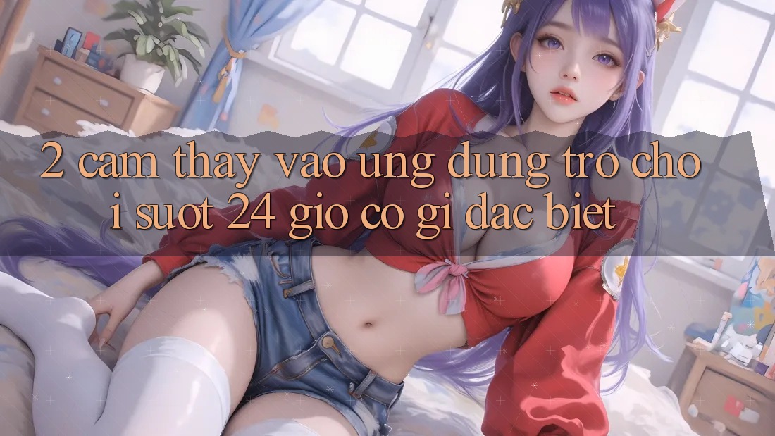 2. Cảm thấy “Vào Ứng Dụng Trò chơi - Suốt 24 Giờ” Có Gì Đặc Biệt? 2. Cảm thấy “Vào Ứng Dụng Trò chơi - Suốt 24 Giờ” Có Gì Đặc Biệt?