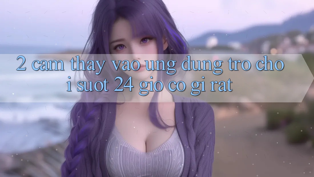 2. Cảm thấy “Vào Ứng Dụng Trò chơi - Suốt 24 Giờ” Có Gì Rất?