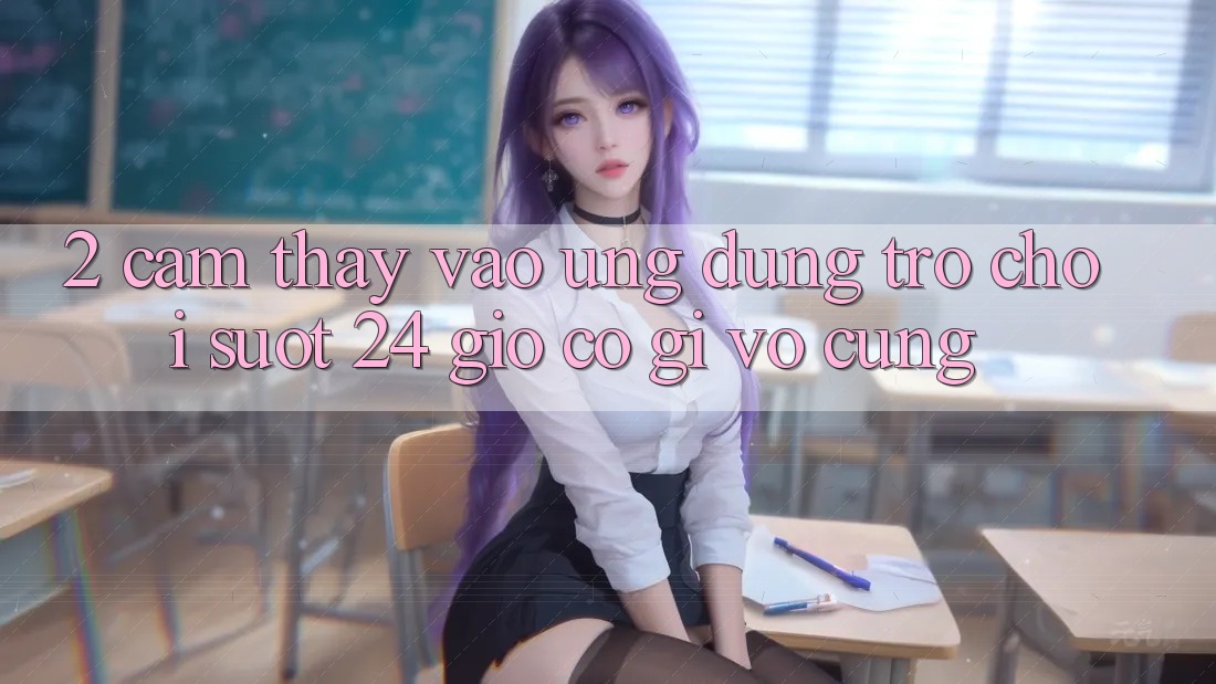 2. Cảm thấy “Vào Ứng Dụng Trò chơi - Suốt 24 Giờ” Có Gì Vô cùng?