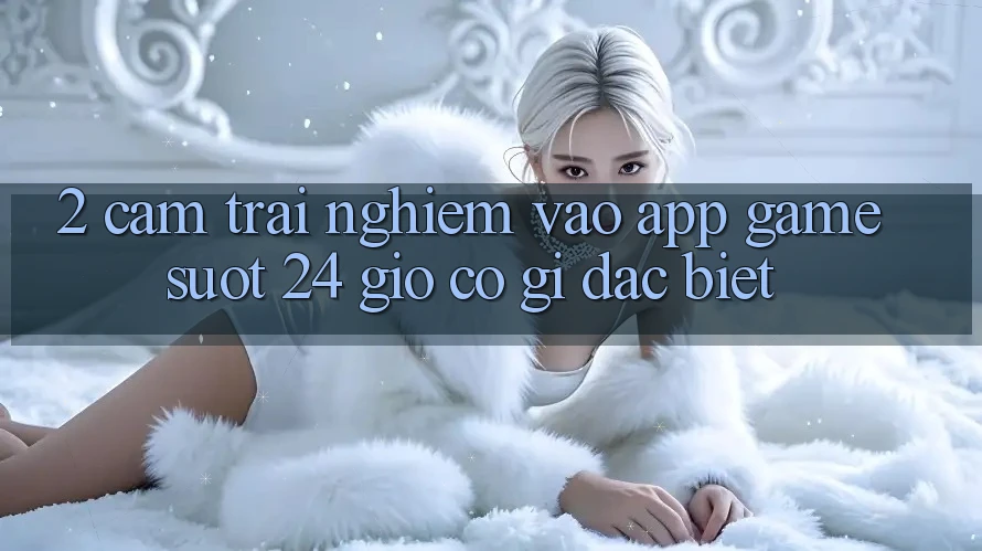 2. Cảm trải nghiệm “Vào App Game - Suốt 24 Giờ” Có Gì Đặc Biệt? 2. Cảm trải nghiệm “Vào App Game - Suốt 24 Giờ” Có Gì Đặc Biệt?