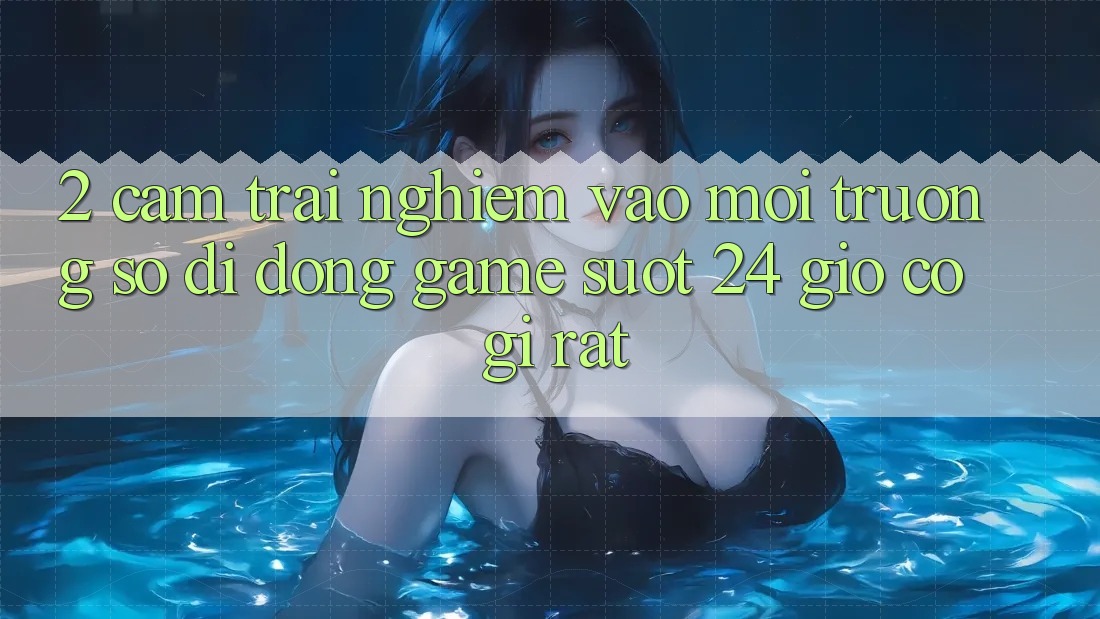 2. Cảm trải nghiệm “Vào Môi trường số di động Game - Suốt 24 Giờ” Có Gì Rất? 2. Cảm trải nghiệm “Vào Môi trường số di động Game - Suốt 24 Giờ” Có Gì Rất?